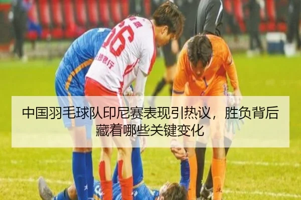 中国羽毛球队印尼赛表现引热议，胜负背后藏着哪些关键变化