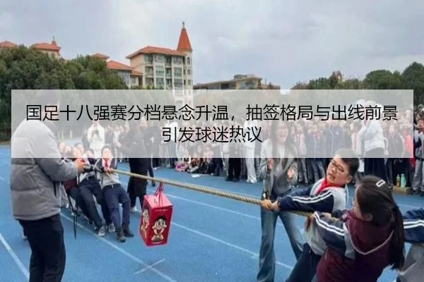 国足十八强赛分档悬念升温，抽签格局与出线前景引发球迷热议