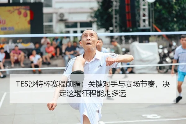 TES沙特杯赛程前瞻：关键对手与赛场节奏，决定这趟征程能走多远